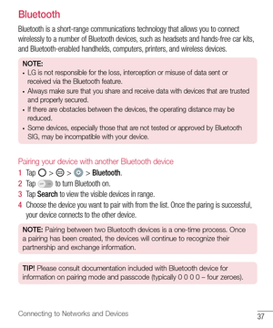 Page 3837Connecting to Networks and Devices
Bluetooth
Bluetooth	is 	a 	short-range 	communications 	technology 	that 	allows 	you 	to 	connect	
wirelessly 	to 	a 	number 	of 	Bluetooth 	devices, 	such 	as 	headsets 	and 	hands-free 	car 	kits, 	
and 	Bluetooth-enabled 	handhelds, 	computers, 	printers, 	and 	wireless 	devices.
NOTE: •	LG is not responsible for the loss, interception or misuse of data sent or 
received via the Bluetooth feature.
•	Always make sure that you share and receive data with devices...