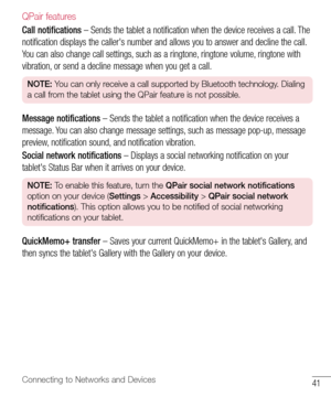 Page 4241Connecting to Networks and Devices
QPair features
Call notifications	– 	Sends 	the 	tablet 	a 	notification 	when 	the 	device 	receives 	a 	call. 	The	
notification 	displays 	the 	caller's 	number 	and 	allows 	you 	to 	answer 	and 	decline 	the 	call. 	
You 	can 	also 	change 	call 	settings, 	such 	as 	a 	ringtone, 	ringtone 	volume, 	ringtone 	with	
vibration, 	or 	send 	a 	decline 	message 	when 	you 	get 	a 	call.
NOTE:  You can only receive a call supported by Bluetooth technology. Dialing...