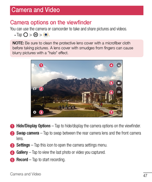 Page 4847Camera and Video
Camera options on the viewfinder
You	can 	use 	the 	camera 	or 	camcorder 	to 	take 	and 	share 	pictures 	and 	videos.
•	Tap 		> 	 > 	.
NOTE:  Be sure to clean the protective lens cover with a microfiber cloth 
before taking pictures. A lens cover with smudges from fingers can cause 
blurry pictures with a "halo" effect.
Hide/Display Options 	– 	Tap 	to 	hide/display 	the 	camera 	options 	on 	the 	viewfinder.
Swap camera 	– 	Tap 	to 	swap 	between 	the 	rear 	camera 	lens...