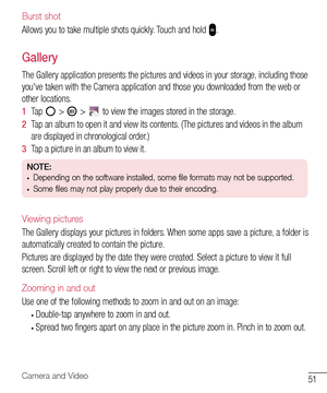 Page 5251Camera and Video
Burst shot
Allows	you 	to 	take 	multiple 	shots 	quickly. 	Touch 	and 	hold 	.
Gallery
The	Gallery 	application 	presents 	the 	pictures 	and 	videos 	in 	your 	storage, 	including 	those	
you've 	taken 	with 	the 	Camera 	application 	and 	those 	you 	downloaded 	from 	the 	web 	or	
other 	locations.
1   Tap 	
	> 		> 		to 	view 	the 	images 	stored 	in 	the 	storage.
2   Tap 	an 	album 	to 	open 	it 	and 	view 	its 	contents. 	(The 	pictures 	and 	videos 	in 	the 	album	
are...