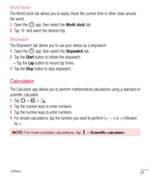 Page 5857Utilities
World clock
The	World 	clock 	tab 	allows 	you 	to 	easily 	check 	the 	current 	time 	in 	other 	cities 	around	
the 	world.
1   Open 	the 	
	app, 	then 	select 	the 	World clock 	tab.
2   Tap 	
	and 	select 	the 	desired 	city.
Stopwatch
The 	Stopwatch 	tab 	allows 	you 	to 	use 	your 	device 	as 	a 	stopwatch.
1   Open 	the 	
	app, 	then 	select 	the 	Stopwatch 	tab.
2   Tap 	the 	Start 	button 	to 	initiate 	the 	stopwatch.
•	Tap 	the 	Lap 	button 	to 	record 	lap 	times.
3   Tap 	the...