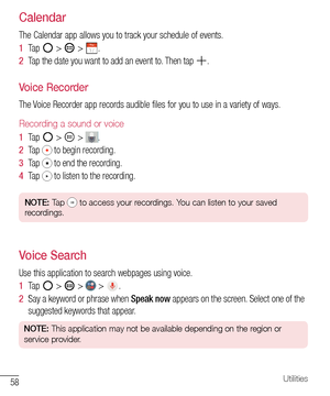 Page 5958Utilities
Calendar
The	Calendar 	app 	allows 	you 	to 	track 	your 	schedule 	of 	events.
1   Tap 	
	> 		> 	.
2   Tap 	the 	date 	you 	want 	to 	add 	an 	event 	to. 	Then 	tap 	
.
Voice Recorder
The 	Voice 	Recorder 	app 	records 	audible 	files 	for 	you 	to 	use 	in 	a 	variety 	of 	ways.
Recording a sound or voice
1   Tap 		> 		> 	.
2   Tap
 	to 	begin 	recording.
3   Tap
 	to 	end 	the 	recording.
4   Tap
 	to 	listen 	to 	the 	recording.
NOTE:  Tap  to access your recordings. You can listen to...