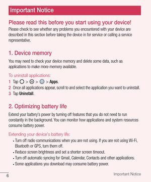 Page 76Important Notice
Please read this before you start using your device!
Please	check 	to 	see 	whether 	any 	problems 	you 	encountered 	with 	your 	device 	are	
described 	in 	this 	section 	before 	taking 	the 	device 	in 	for 	service 	or 	calling 	a 	service	
representative.
1. Device memory
You 	may 	need 	to 	check 	your 	device 	memory 	and 	delete 	some 	data, 	such 	as	
applications 	to 	make 	more 	memory 	available.
To uninstall applications:
1   Tap 		> 		> 		> 	Apps .
2   Once 	all...