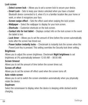 Page 6564Settings
Lock screen
•	Select screen lock	– 	Allows 	you 	to 	set 	a 	screen 	lock 	to 	secure 	your 	device.
•	Smart Lock 	– 	Sets 	to 	keep 	your 	device 	unlocked 	when 	you 	have 	a 	trusted	
Bluetooth 	device 	connected 	to 	it, 	when 	it's 	in 	a 	familiar 	location 	like 	your 	home 	or	
work, 	or 	when 	it 	recognizes 	your 	face.
•	Screen swipe effect 	– 	Sets 	the 	effect 	used 	when 	swiping 	the 	lock 	screen.
•	Wallpaper 	– 	Select 	the 	wallpaper 	to 	display 	for 	your 	lock...