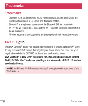 Page 7776Trademarks
Trademarks
•	Copyright	2015 	LG 	Electronics, 	Inc. 	All 	rights 	reserved. 	LG 	and 	the 	LG 	logo 	are	
registered 	trademarks 	of 	LG 	Group 	and 	its 	related 	entities.
•	Bluetooth®	is 	a 	registered 	trademark 	of 	the 	Bluetooth 	SIG, 	Inc. 	worldwide.
•	Wi-Fi®,	 the 	Wi-Fi 	CERTIFIED 	logo, 	and 	the 	Wi-Fi 	logo 	are 	registered 	trademarks 	of	
the 	Wi-Fi 	Alliance.
•	All 	other 	trademarks 	and 	copyrights 	are 	the 	property 	of 	their 	respective 	owners.
DivX HD 
This 	DivX...