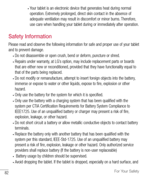 Page 8382For Your Safety
•	Your	tablet 	is 	an 	electronic 	device 	that 	generates 	heat 	during 	normal	
operation. 	Extremely 	prolonged, 	direct 	skin 	contact 	in 	the 	absence 	of	
adequate 	ventilation 	may 	result 	in 	discomfort 	or 	minor 	burns. 	Therefore, 	
use 	care 	when 	handling 	your 	tablet 	during 	or 	immediately 	after 	operation.
Safety Information
Please 	read 	and 	observe 	the 	following 	information 	for 	safe 	and 	proper 	use 	of 	your 	tablet	
and 	to 	prevent 	damage.
•	Do 	not...