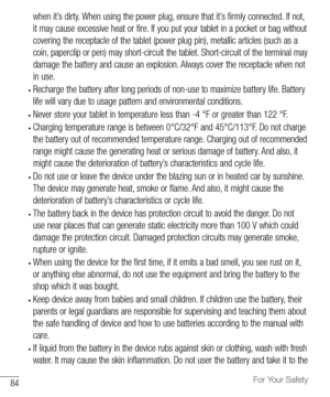 Page 8584For Your Safety
when	it’s 	dirty. 	When 	using 	the 	power 	plug, 	ensure 	that 	it’s 	firmly 	connected. 	If 	not, 	
it 	may 	cause 	excessive 	heat 	or 	fire. 	If 	you 	put 	your 	tablet 	in 	a 	pocket 	or 	bag 	without	
covering 	the 	receptacle 	of 	the 	tablet 	(power 	plug 	pin), 	metallic 	articles 	(such 	as 	a	
coin, 	paperclip 	or 	pen) 	may 	short-circuit 	the 	tablet. 	Short-circuit 	of 	the 	terminal 	may	
damage 	the 	battery 	and 	cause 	an 	explosion. 	Always 	cover 	the 	receptacle...