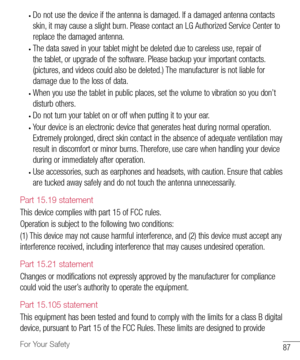 Page 8887For Your Safety
•	Do	not 	use 	the 	device 	if 	the 	antenna 	is 	damaged. 	If 	a 	damaged 	antenna 	contacts	
skin, 	it 	may 	cause 	a 	slight 	burn. 	Please 	contact 	an 	LG 	Authorized 	Service 	Center 	to	
replace 	the 	damaged 	antenna.
•	The 	data 	saved 	in 	your 	tablet 	might 	be 	deleted 	due 	to 	careless 	use, 	repair 	of	
the 	tablet, 	or 	upgrade 	of 	the 	software. 	Please 	backup 	your 	important 	contacts. 	
(pictures, 	and 	videos 	could 	also 	be 	deleted.) 	The 	manufacturer 	is...