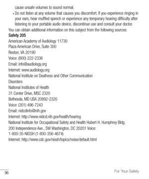 Page 9796For Your Safety
cause	unsafe 	volumes 	to 	sound 	normal. 	
•	Do	not 	listen 	at 	any 	volume 	that 	causes 	you 	discomfort. 	If 	you 	experience 	ringing 	in	
your 	ears, 	hear 	muffled 	speech 	or 	experience 	any 	temporary 	hearing 	difficulty 	after	
listening 	to 	your 	portable 	audio 	device, 	discontinue 	use 	and 	consult 	your 	doctor.
You 	can 	obtain 	additional 	information 	on 	this 	subject 	from 	the 	following 	sources: 		
Safety 205
American 	Academy 	of 	Audiology 	11730	
Plaza...