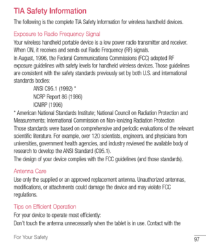 Page 9897For Your Safety
TIA Safety Information
The	following 	is 	the 	complete 	TIA 	Safety 	Information 	for 	wireless 	handheld 	devices.
Exposure to Radio Frequency Signal
Your 	wireless 	handheld 	portable 	device 	is 	a 	low 	power 	radio 	transmitter 	and 	receiver. 	
When 	ON, 	it 	receives 	and 	sends 	out 	Radio 	Frequency 	(RF) 	signals.
In 	August, 	1996, 	the 	Federal 	Communications 	Commissions 	(FCC) 	adopted 	RF	
exposure 	guidelines 	with 	safety 	levels 	for 	handheld 	wireless 	devices....