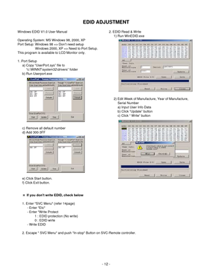 Page 12EDID ADJUSTMENT
- 12 -
Windows EDID V1.0 User Manual
Operating System: MS Windows 98, 2000, XP
Port Setup: Windows 98 => Don’t need setup
Windows 2000, XP => Need to Port Setup.
This program is available to LCD Monitor only.
1. Port Setup
a) Copy “UserPort.sys” file to   
“c:\WINNT\system32\drivers” folder
b) Run Userport.exe
c) Remove all default number
d) Add 300-3FF
e) Click Start button.
f) Click Exit button.2. EDID Read & Write
1) Run WinEDID.exe  
2) Edit Week of Manufacture, Year of Manufacture,...