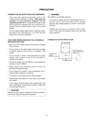 Page 3PRECAUTION
- 3 -
WARNING FOR THE SAFETY-RELATED COMPONENT.
• There are some special components used in LCD
monitor that are important for safety. These parts are
marked   on the schematic diagram and the
replacement parts list.It is essential that these critical
parts should be replaced with the manufacturer’s
specified parts to prevent electric shock, fire or other
hazard.
• Do not modify original design without obtaining written
permission from manufacturer or you will void the
original parts and labor...