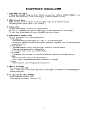 Page 10DESCRIPTION OF BLOCK DIAGRAM
- 10 -
1. Power Supply Block (LIPS) 
This Block Generates DC Voltage (5V,15V) to Main Control system from AC Power (100-240V, 50/60Hz, 1.0A)
Also it has the inverter function converts input voltage to AC Rms value for the LCD lamp.
2. DC/DC Converter Block 
DC/DC Converter convert the input 5V, 15V to proper 3.3V, 5V, 8V, 12V for Main control system.
For shooting heat trouble, we use the DC/DC converting IC
3. Audio Amplifier 
This block is composed of TPA3005D2 and...