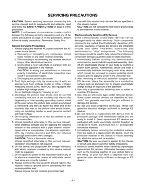 Page 4- 4 -
SERVICING PRECAUTIONS
CAUTION:Before servicing receivers covered by this
service manual and its supplements and addenda, read
and follow the 
SAFETY PRECAUTIONSon page 3 of this
publication.
NOTE:If unforeseen circumstances create conflict
between the following servicing precautions and any of the
safety precautions on page 3 of this publication, always
follow the safety precautions. Remember: Safety First.
General Servicing Precautions
1.  Always unplug the receiver AC power cord from the AC
power...
