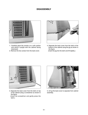 Page 8DISASSEMBLY
- 8 - 1.  Carefully place the monitor on a soft cushion
and stand it upright with the cabinet facing
downward.
2. Remove the two screws from the back cover.4. Separate the back cover from the latch at the
bottom of the cabinet using the jig as shown in
the figure. 
(Insert the jig into the latch and lift slightly.)
3. Separate the back cover from the latch on top
of the cabinet using a screwdriver as shown in
the figure. 
(Insert the screwdriver and gently press the
latch.)5. Lift up the back...