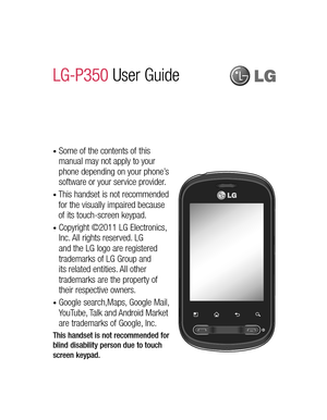 Page 3•  Some of the contents of this 
manual may not apply to your 
phone depending on your phone’s 
software or your service provider.
•  This handset is not recommended 
for the visually impaired because 
of its touch-screen keypad.
•  Copyright ©2011 LG Electronics, 
Inc. All rights reserved. LG 
and the LG logo are registered 
trademarks of LG Group and 
its related entities. All other 
trademarks are the property of 
their respective owners.
•  Google search,Maps, Google Mail, 
YouTube, Talk and Android...