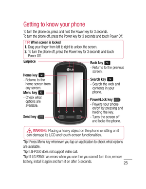 Page 2725
. 
d 
2.1 
 
r 
.
s 
e" 
P 
t!Getting to know your phone
To turn the phone on, press and hold the Power key for 3 seconds.
To turn the phone off, press the Power key for 3 seconds and touch Power Off.
TIP! When screen is locked 1.  Drag your finger from left to right to unlock the screen.
2.  To turn the phone off, press the Power key for 3 seconds and touch 
Power Off.
Home key -  Returns to the 
home screen from 
any screen.
Menu key -  Check what 
options are 
available.
EarpieceBack key -...