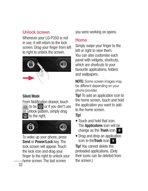 Page 3432
Unlock screen
Whenever your LG-P350 is not 
in use, it will return to the lock 
screen. Drag your finger from left 
to right to unlock the screen.
Silent Mode
From Notification drawer, touch  to be  or if you don't use 
an unlock pattern, simply drag 
 to the right.
To wake up your phone, press Send or Power/Lock key. The 
lock screen will appear. Touch 
the lock icon and drag your 
finger to the right to unlock your 
home screen. The last screen you were working on opens.
Home 
Simply swipe your...