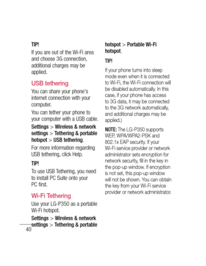 Page 4240
TIP!
If you are out of the Wi-Fi area 
and choose 3G connection, 
additional charges may be 
applied.
USB tethering
You can share your phone's 
internet connection with your 
computer.
You can tether your phone to 
your computer with a USB cable.
Settings > Wireless & network 
settings > Tethering & portable 
hotspot > USB tethering.
For more information regarding 
USB tethering, click Help.
TIP!
To use USB Tethering, you need 
to install PC Suite onto your 
PC first.
Wi-Fi Tethering
Use your...