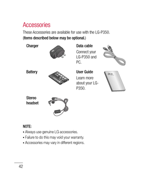 Page 4442
These Accessories are available for use with the LG-P350. 
(
Items described below may be optional.)
ChargerData cable
Connect your 
LG-P350 and 
PC.
BatteryUser Guide
Learn more 
about your LG-
P350.
Stereo 
headset
NOTE: 
•  Always use genuine LG accessories.
•  Failure to do this may void your warranty.
•  Accessories may vary in different regions.
Accessories
Am
Ma
Min
Te 
