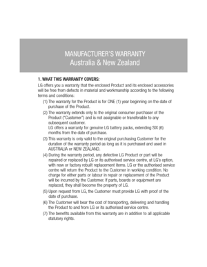 Page 46MANUFACTURER’S WARRANTY
Australia & New Zealand
1. WHAT THIS WARRANTY COVERS:LG offers you a warranty that the enclosed Product and its enclosed accessories 
will be free from defects in material and workmanship according to the following 
terms and conditions:
(1) The warranty for the Product is for ONE (1) year beginning on the date of 
purchase of the Product.
(2) The warranty extends only to the original consumer purchaser of the 
Product (“Customer”) and is not assignable or transferable to any...