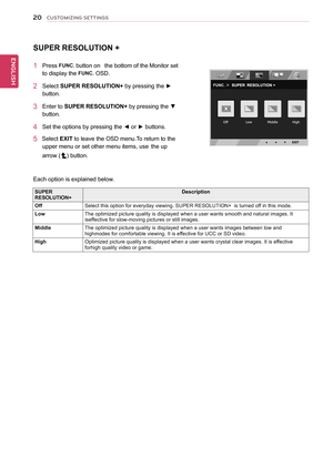 Page 2020
ENGENGLISH
CUSTOMIZING SETTINGS
SUPER RESOLUTION +
1 Press FUNC. button on   the bottom of the  Monitor set 
to display the FUNC. OSD. 
2 Select SUPER RESOLUTION+ by pressing the ► 
button.   
3 Enter to SUPER RESOLUTION+ by pressing the ▼ 
button. 
4 Set the options by pressing the ◄ or ► buttons.
5   Select EXIT to leave the OSD menu.To return to the 
upper menu or set other menu items, use   the up 
arrow () button.  
SUPER RESOLUTION+Description
OffSelect this option for everyday viewing. SUPER...