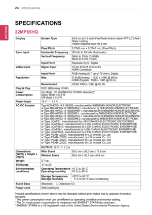 Page 2424
ENGENGLISH
SPECIFICATIONS
SPECIFICATIONS  
DisplayScreen Type54.6 cm (21.5 inch) Flat Panel Active matrix-TFT LCDAnti-Glare coatingVisible diagonal size: 54.6 cm
Pixel Pitch0.2745 mm x 0.2745 mm (Pixel Pitch)
Sync InputHorizontal Frequency30 kHz to 83 kHz (Automatic)
Vertical Frequency56Hz to 75Hz (D-SUB)56Hz to 61Hz (HDMI)
Input FormSeparate Sync. Digital
Video InputSignal Input15 pin D-SUB Connector HDMI Connector
Input FormRGB Analog (0.7 Vp-p/ 75 ohm), Digital
ResolutionMaxD-SUB(Analog) : 1920 x...