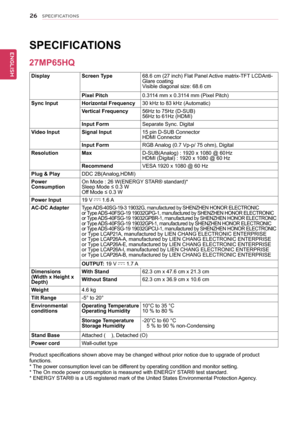 Page 2626
ENGENGLISH
SPECIFICATIONS
SPECIFICATIONS  
DisplayScreen Type68.6 cm (27 inch) Flat Panel Active matrix-TFT LCDAnti-Glare coatingVisible diagonal size: 68.6 cm
Pixel Pitch0.3114 mm x 0.3114 mm (Pixel Pitch)
Sync InputHorizontal Frequency30 kHz to 83 kHz (Automatic)
Vertical Frequency56Hz to 75Hz (D-SUB)56Hz to 61Hz (HDMI)
Input FormSeparate Sync. Digital
Video InputSignal Input15 pin D-SUB ConnectorHDMI Connector 
Input FormRGB Analog (0.7 Vp-p/ 75 ohm), Digital
ResolutionMaxD-SUB(Analog) : 1920 x...