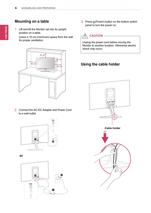 Page 66
ENGENGLISH
ASSEMBLING AND PREPARING
Mounting on a table
1 Lift and tilt the Monitor set into its upright 
position on a table.
Leave a 10 cm (minimum) space from the wall 
for proper ventilation.
2 Connect the AC-DC Adapter and Power Cord 
to a wall outlet.
3 Press (Power) button on the bottom switch 
panel to turn the power on.
10 cm
10 cm
10 cm
10 cm
Unplug the power cord before moving the 
Monitor to another location. Otherwise electric 
shock may occur.
CAUTION
or 
Using the cable holder
Cable...