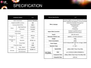 Page 15SPECIFICATION
Projection SystemDLP
Native ResolutionWXGA(1280x800)
Brightness(ANSI-Lumens)300
Contrast Ratio(FOFO)1000:1
NoiseHigh Brightness34 db(A)
Economic26 db(A)
Uniformorty> 85 %
Color wheel-
Projection Lens
Focus Manual
ZoomFixed
Projection ImageStandard40@1.2m
Throw Ratio1.48
Projection Offset100%
LampType / MakerLED RGB
Life timeHigh Brightness30,000 Hrs
Life Economic-
General SpecificationDLP
Menu Language
Korean/ English / French/ Spanish/ German/I
talian/ Swedish /Portuguese / Chinese...