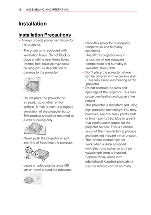 Page 1212ASSEMBLING AND PREPARING
Installation
Installation Precautions
 yAlways provide proper ventilation for 
this projector.
- The projector is equipped with 
ventilation holes. Do not block or 
place anything near these holes. 
Internal heat build-up may occur, 
causing picture degradation or 
damage to the projector.
- Do not place the projector on 
a carpet, rug or other similar 
surface. It may prevent a adequate 
ventilation of the projector bottom. 
This product should be mounted to 
a wall or ceiling...