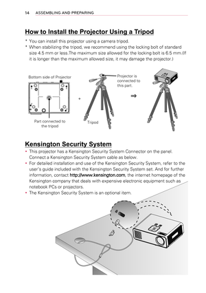 Page 1414ASSEMBLING AND PREPARING
Kensington Security System
 y 
This projector has a Kensington Security System Connector on the panel. \
Connect a Kensington Security System cable as below.
 y 
For detailed installation and use of the Kensington Security System, ref\
er to the 
user’s guide included with the Kensington Security System set. And fo\
r further 
information, contact http://www.kensington.com, the internet homepage of the 
Kensington company that deals with expensive electronic equipment such a\...