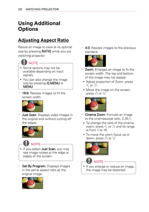 Page 2020WATCHING PROJECTOR
Using Additional 
Options
Adjusting Aspect Ratio
Resize an image to view at its optimal 
size by pressing RATIO while you are 
watching projector.
 NOTE
 ySome options may not be available depending on input signals.
 yYou can also change the image size by pressing Q.MENU or 
MENU.
-  16:9: Resizes images to fit the 
screen width.
-  Just Scan: Displays video images in 
the original size without cutting off 
the edges.
  NOTE
 yIf you select Just Scan, you may see image noises at the...