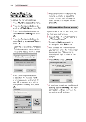 Page 2424ENTERTAINMENT
Connecting to a 
Wireless Network
To set up the network settings,
1 Press MENU to access the menu.
2 Press the Navigation buttons to 
scroll to NETWORK and press OK.
3 Press the Navigation buttons to 
select Network Setting and press 
OK.
4 Press the Navigation buttons to 
select Setting from the AP list and 
press OK.
-  Scan the all available AP (Access 
Point) or wireless routers within 
range and display them as a list.
Selecting	the	wireless	network	setting	typeSelect	the	wireless...