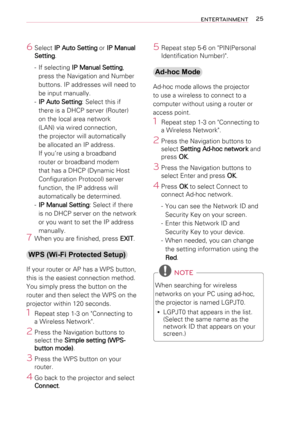 Page 2525ENTERTAINMENT
6 Select IP Auto Setting or IP Manual 
Setting.
-  If selecting IP Manual Setting, 
press the Navigation and Number 
buttons. IP addresses will need to 
be input manually.
- IP Auto Setting: Select this if 
there is a DHCP server (Router) 
on the local area network 
(LAN) via wired connection, 
the projector will automatically 
be allocated an IP address. 
If you’re using a broadband 
router or broadband modem 
that has a DHCP (Dynamic Host 
Configuration Protocol) server 
function, the...