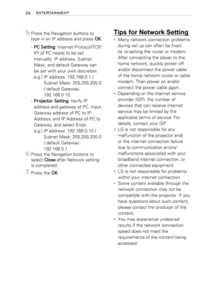 Page 2626ENTERTAINMENT
5 Press the Navigation buttons to 
type in an IP address and press OK.
- PC Setting: Internet Protocol(TCP/
IP) of PC needs to be set 
manually. IP address, Subnet 
Mask, and default Gateway can 
be set with your own discretion. 
e.g.) IP address: 192.168.0.1 /  
Subnet Mask: 255.255.255.0 
/ default Gateway: 
192.168.0.10
- Projector Setting: Verify IP 
address and gateway of PC. Input 
Gateway address of PC to IP 
Address, and IP Address of PC to 
Gateway, and select Enter.
e.g.) IP...