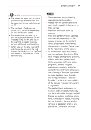 Page 2929ENTERTAINMENT
 NOTE
 yThe videos list searched from the projector may different than the 
list searched from a web browser on PC.
 yThe playback of videos may pause, stop, or buffer depending on your broadband speed.
 yFor service that requires log in, join the applicable service on the website using the PC and log in through the projector to enjoy various additional functionalities.
 yWhen you set the city you want with Setup by pressing the red button, the background of NetCast will be set to the...