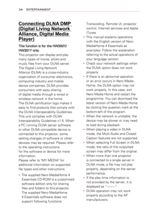 Page 3434ENTERTAINMENT
Connecting DLNA DMP 
(Digital Living Network 
Alliance, Digital Media 
Player)
This function is for the HW300Y/
HW301Y only.
This projector can display and play 
many types of movie, photo and 
music files from your DLNA server.
The Digital Living Network 
Alliance (DLNA) is a cross-industry 
organization of consumer electronics, 
computing industry and mobile 
device companies. DLNA provides 
consumers with easy sharing
of digital media through a wired or 
wireless network in the home....