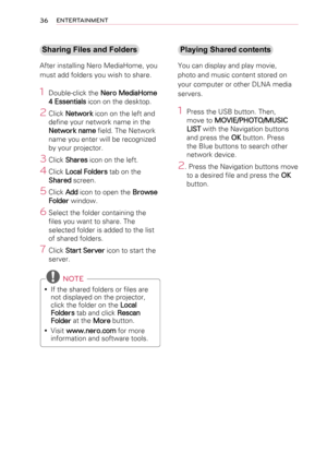 Page 3636ENTERTAINMENT
Sharing Files and Folders
After installing Nero MediaHome, you 
must add folders you wish to share.
1 Double-click the Nero MediaHome 
4 Essentials icon on the desktop.
2 Click Network icon on the left and 
define your network name in the 
Network name field. The Network 
name you enter will be recognized 
by your projector.
3 Click Shares icon on the left.
4 Click Local Folders tab on the 
Shared screen.
5  Click Add icon to open the Browse 
Folder window.
6  Select the folder containing...