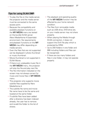 Page 3737ENTERTAINMENT
Tips for using DLNA DMP
 yTo play the file on the media server, 
the projector and the media server 
must be connected to the same 
access point.
 yBecause the compatibility and 
available playback functions on 
the MY MEDIA menu are tested 
on the bundle DLNA server 
(Nero MediaHome 4 Essentials) 
environment, file requirements 
and playback functions on the MY 
MEDIA may differ depending on 
media servers.
 yEven the files that are not supported 
can be displayed in photo thumbnail 
or...