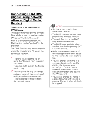 Page 3838ENTERTAINMENT
Connecting DLNA DMR 
(Digital Living Network 
Alliance, Digital Media 
Render)
This function is for the HW300Y/
HW301Y only.
This supports remote playing of media 
files. Media from a compatible device 
(Windows 7, Mobile Phone with 
PlayTo, or other compatible DLNA-
DMC device) can be “pushed” to the 
projector.
The DMR function only works properly 
when the projector and PC are on the 
same local network.
1 To play a file, select the file by 
using the “Remote Play” feature in 
Windows...