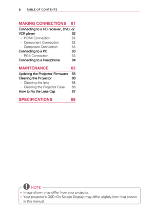 Page 88TABLE OF CONTENTS
MAKING CONNECTIONS 61
Connecting to a HD receiver, DVD, or 
VCR player  62
 -HDMI Connection 62
 -Component Connection 62
 -Composite Connection 63
Connecting to a PC  63
 -RGB Connection 63
Connecting to a Headphone  64
MAINTENANCE 65
Updating the Projector Firmware  65
Cleaning the Projector 66
 -Cleaning the lens 66
 -Cleaning the Projector Case 66
How to Fix the Lens Cap  67
SPECIFICATIONS 68
 NOTE
 yImage shown may differ from your projector.
 yYour projector’s OSD (On Screen...