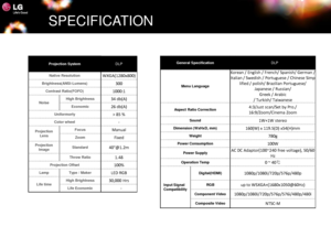 Page 17SPECIFICATION
Projection SystemDLP
Native ResolutionWXGA(1280x800)
Brightness(ANSI-Lumens)300
Contrast Ratio(FOFO)1000:1
NoiseHigh Brightness34 db(A)
Economic26 db(A)
Uniformorty> 85 %
Color wheel-
Projection Lens
Focus Manual
ZoomFixed
Projection ImageStandard40@1.2m
Throw Ratio1.48
Projection Offset100%
LampType / MakerLED RGB
Life timeHigh Brightness30,000 Hrs
Life Economic-
General SpecificationDLP
Menu Language
Korean / English / French/ Spanish/ German / 
Italian / Swedish / Portuguese / Chinese...