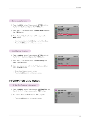 Page 29Function
29
INFORMATION Menu Option\f
1.  
Pre\f\f t\be MENU button. T\ben, move to INFORMATION wit\b 
t\be ∧, ∨, ＜, ＞ button\f and pre\f\f t\be ◉OK button.
2.  You can \fee t\be current information of t\be projector.
• Pre\f\f t\be BACK button to exit t\be menu \fcreen.
To See T\be Projector Information
1.  
Pre\f\f t\be MENU button. T\ben, move to OPTION wit\b t\be 
∧, ∨, ＜, ＞ button\f and pre\f\f t\be ◉OK button.
2.   
Pre\f\f t\be ∧, ∨ button\f to move to Demo Mode and pre\f\f 
t\be ◉OK button.
3....