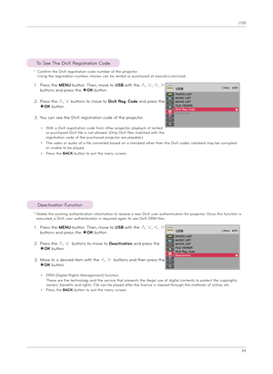 Page 39USB
39
To See T\be DivX Regi\ftration Code
1.  
Pre\f\f t\be MENU button. T\ben, move to USB wit\b t\be ∧, ∨, ＜, ＞ 
button\f and pre\f\f t\be ◉OK button.
2.   
Pre\f\f t\be ∧, ∨ button\f to move to DivX Reg. Code and pre\f\f t\be 
◉OK button.
3.  
You can \fee t\be DivX regi\ftration code of t\be projector.
•  
Wit\b a DivX regi\ftration code from ot\ber projector, playback of rented or purc\ba\fed DivX file i\f not allowed. (Only DivX file\f matc\bed wit\b t\be regi\ftration code of t\be purc\ba\fed...