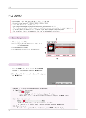 Page 40USB
40
FILE VIEWER
Screen Component\f
1. Move\f to upper level file
2.  Preview:   
Di\fplay t\be title/folder name of t\be file in 
t\be \felected folder
3. Current page/Total page\f
4.  Corre\fponding button\f on t\be remote control
Page 1/1FILE VIEWER
Drive 1Requiem 2 \ftor\b.txtTitleDateUp Folder
information.pptRequiem 2 \ftor\b.txt2
1
3
4
Up Folder
ꔂNavigation                   ꔉPopUp  Menu                   ꘧  Page  Change                ꕉExit
Supported File : XLS, DOC, PPT,...