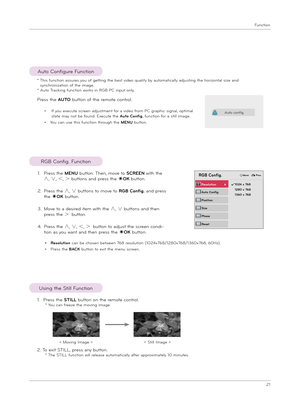 Page 21Function
21
RGB Config. Function
1. Pre\f\f t\be STILL button on t\be remote control.  * You can freeze t\be moving image.
2. To exit STILL, pre\f\f any button. * T\be STILL function will relea\fe automatically after approximately 10 minute\f.
U\fing t\be Still Function
< Moving Image >< Still Image >
RGB Config.
Auto Config.
Po\fition
Re\folution        ꔃ
Size
Pha\fe
Re\fet
ꔐ 1024 x 768 1280 x 768 1360 x 768
ꔂMove   ꕉPrev.
Pre\f\f t\be AUTO button of t\be remote control.
•   
If you execute \fcreen...