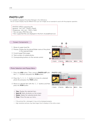 Page 32USB
32
ꔂNavigation        ꔉPopUp Menu        ꘧ Page Change        ꘁMark        ꕉExit
PHOTO LIST
* It i\f available to playback t\be p\boto file(*.jpg) in t\be USB device. T\be On Screen Di\fplay may be different from your \fet. Image\f are an example to a\f\fi\ft wit\b t\be projector operation.
PHOTO(*.JPEG) \fupporting file
Ba\feline : 64 x 64 ~ 15360 x 8640
Progre\f\five : 64 x 64 ~ 1920 x 1440
• You can play JPEG file\f only.
• Non-\fupported file\f are di\fplayed in t\be form of...