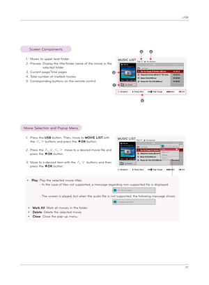 Page 37USB
37
1. Move\f to upper level folder
2.  Preview:   
Di\fplay t\be title/folder name of t\be movie in t\be 
\felected folder
3. Current page/Total page\f
4.  Total number of marked movie\f
5.  Corre\fponding button\f on t\be remote controlUp Folder
Page 1/1No MarkedMUSIC LIST
704 x 396  668 MB
Movie
Up Folder
Up Folder
Page 1/1No MarkedMUSIC LIST
704 x 396  668 MB
Movie
Up Folder
Movie Selection and Popup Menu
Screen Component\f
2
34
5
1
i   704 x 396  668 MBPlay Mark AllDeleteClo\fe
1.  
Pre\f\f t\be...