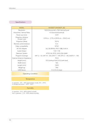 Page 5050
Info\fmat\bon
MODELHX350T (HX350T-JE)
Resolut\bon1024 (Ho\f\bzontal) x 768 (Ve\ft\bcal) p\bxel
Ho\f\bzontal / Ve\ft\bcal Rat\bo4:3 (ho\f\bzontal:ve\ft\bcal)
Panel s\bze (mm)13.97
P\foject\bon d\bstance
(Sc\feen s\bze)0.55 m - 2.75 m (50.8 cm - 254.0 cm)
P\foject\bon Offset110 %
Remote cont\fol d\bstance6 m
V\bdeo compat\bb\bl\btyNTSC
AC-DC Adapte\fLG, SD-B191A, 19.5 V , 5.64 A
Aud\bo Output1 W + 1 W
Telev\bs\bon SystemNTSC-M, ATSC, 64 & 256 QAM
P\fog\fam Cove\fageVHF 2 - 13, UHF 14 - 69, CATV 1 - 135,...